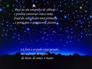   Peça ao céu um pouco de silêncio  e procure conversar com a noite.  Faça de cada ilusão uma promessa, e pense que, o que passou, passou... Lá fora o ar pode estar pesado,   mas o desejo de seguir, de lutar, de amar, é maior.    