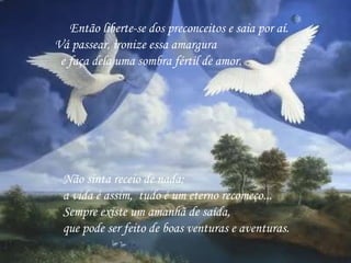       Então liberte-se dos preconceitos e saia por aí.  Vá passear, ironize essa amargura   e faça dela uma sombra fértil de amor.  Não sinta receio de nada;  a vida é assim,  tudo é um eterno recomeço...   Sempre existe um amanhã de saída,   que pode ser feito de boas venturas e aventuras.  