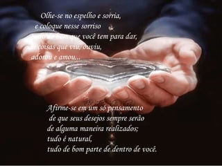        Olhe-se no espelho e sorria,      e coloque nesse sorriso tudo de bom que você tem para dar,  as coisas que viu, ouviu, adorou e amou...   Afirme-se em um só pensamento de que seus desejos sempre serão  de alguma maneira realizados;  tudo é natural,  tudo de bom parte de dentro de você.  