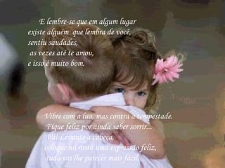        E lembre-se que em algum lugar  existe alguém  que lembra de você,  sentiu saudades,     as vezes até te amou,  e isso é muito bom.   Vibre com a lua, mas contra a tempestade.    Fique feliz por ainda saber sorrir...    Vá! Levante a cabeça,  coloque no rosto uma expressão feliz, tudo vai lhe parecer mais fácil.          