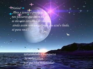 Notou?        Abra a janela e preste atenção     nos pássaros que voam no céu,    se eles não estiverem lá voando,     ainda assim tem um infinito céu azul e lindo,  só para você!!      Tudo é paz,  naturalidade e franqueza. Se melancólico,  por que esta melancolia?      