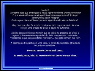 www.imensagens.ws Incrível! A mesma boca que amaldiçoou a Jesus agora o defende. O que aconteceu? O que viu de diferente desde que foi colocado naquela cruz? Será que testemunhou algum milagre? Ouviu algum discurso? Leram para ele algum tratado sobre a Trindade?   Não, claro que não. De acordo com Lucas, tudo o que ele ouviu foi uma oração, uma oração de graça. E aquilo foi suficiente.  Alguma coisa acontece ao homem que se coloca na presença de Deus. E alguma coisa aconteceu àquele ladrão. Leia suas palavras novamente: "recebemos o que os nossos feitos mereciam... mas este nenhum mal fez'".   A essência do Evangelho em uma frase. O cerne da eternidade através da boca de um salafrário:  Eu estou errado; Jesus está certo.  Eu errei; Jesus, não. Eu mereço morrer; Jesus merece viver. 