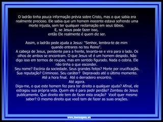 www.imensagens.ws O ladrão tinha pouca informação prévia sobre Cristo, mas o que sabia era realmente precioso. Ele sabia que um homem inocente estava sofrendo uma morte injusta, sem ter qualquer reclamação em seus lábios.  E, se Jesus pode fazer isso,  então Ele realmente é quem diz ser.   Assim, o ladrão pede ajuda a Jesus: "Senhor, lembra-te de mim  quando entrares no teu Reino".  A cabeça de Jesus, pendente para a frente, levanta-se e vira para o lado. Os olhos de ambos se encontram. O que Jesus vê é um homem despido. Não digo isso em termos de roupas, mas em sentido figurado. Nada o cobria. Ele não tinha o que esconder.  Seu nome? Escória da sociedade. Seus grandes feitos? Morte por crucificação. Sua reputação? Criminoso. Seu caráter?  Depravado até o último momento. Até a hora final.  Até o derradeiro encontro.   Até agora.  Diga-me, o que este homem fez para ter direito a qualquer ajuda? Afinal, ele estragou sua própria vida. Quem ele é para pedir perdão? Zombou de Jesus publicamente. Que direito ele tem de fazer esta oração?  Você quer mesmo saber? O mesmo direito que você tem de fazer as suas orações. 