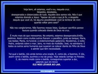 www.imensagens.ws Veja bem, ali estamos, você e eu, naquela cruz. Despidos, desolados, desesperados e distanciados de tudo. Aqueles dois somos nós. Nós é que estamos dizendo a Jesus: "Apesar de tudo o que já fiz, a despeito daquilo que você vê, há alguma possibilidade você se lembrar de mim quando voltar para casa?“ Não nos vangloriamos. Não fazemos nossas listas. Qualquer sacrifício parece loucura quando colocado diante de Deus na cruz.   É muito mais do que merecemos. No entanto, estamos desesperados.Então, pedimos. Assim como muitos outros fizeram: o paralítico, junto ao tanque; Maria, nas bodas; Marta, no funeral; o endemoninhado gadareno; Nicodemos, à noite; Pedro, andando sobre o mar; Jairo, no meio da multidão; José, na estrebaria. E todos os outros seres humanos que ousaram se colocar diante do Filho de Deus e admitir que têm necessidade.   Tal qual o ladrão, nós ainda temos uma oração. E, como ele, a fazemos. E nós, assim como o ladrão, ouvimos a voz da graça. Hoje estarás comigo no Paraíso. E, do mesmo modo como o ladrão, conseguimos suportar a dor, sabendo que em breve  ELE NOS LEVARÁ AO LAR. 