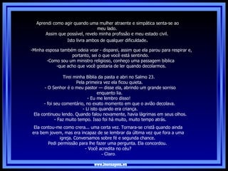 www.imensagens.ws Tirei minha Bíblia da pasta e abri no Salmo 23.  Pela primeira vez ela ficou quieta.   - O Senhor é o meu pastor — disse ela, abrindo um grande sorriso enquanto lia.  - Eu me lembro disso!  - foi seu comentário, no exato momento em que o avião decolava. - Li isto quando era criança.   Ela continuou lendo. Quando falou novamente, havia lágrimas em seus olhos.   - Faz muito tempo. Isso foi há muito, muito tempo atrás. Minha esposa também odeia voar - disparei, assim que ela parou para respirar e, portanto, sei o que você está sentindo.  Como sou um ministro religioso, conheço uma passagem bíblica  que acho que você gostaria de ler quando decolarmos . Ela contou-me como crera... uma certa vez. Tornara-se cristã quando ainda era bem jovem, mas era incapaz de se lembrar da última vez que fora a uma igreja. Conversamos sobre fé e segunda chance.  Pedi permissão para lhe fazer uma pergunta. Ela concordou.  - Você acredita no céu?   - Claro. Aprendi como agir quando uma mulher atraente e simpática senta-se ao meu lado.  Assim que possível, revelo minha profissão e meu estado civil.  Isto livra ambos de qualquer dificuldade . 