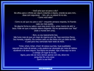 www.imensagens.ws   - Você acha que vai para o céu?   Ela olhou para o infinito por alguns instantes e depois, virando-se para mim, disse com segurança:  - Sim, sim, eu estarei lá no céu.   - Como você sabe?   - Como eu sei que vou para o céu? - enquanto pensava resposta, foi ficando cada vez mais quieta. De alguma forma eu sabia o que essa jovem diria, antes mesmo de abrir a boca. Pude ver que a resposta estava chegando. Ela me apresentaria sua "lista" (todo o mundo tem uma).   - Bom, eu sou basicamente boa.  Não fumo mais do que um maço de cigarros por dia. Faço exercícios físicos.  Sou honesta, trabalho. Ela contava cada um dos feitos com um dedo da mão. E pedi para meu namorado fazer teste de AIDS. Tchan, tchan, tchan, tchan! Ali estava sua lista. Suas qualidades segundo seu modo de pensar, o céu poderia ser alcançado por meio de hábitos saudáveis e de sexo seguro. Sua lógica era simples: sigo a lista aqui na terra  e consigo um lugar lá no céu. Agora, para não ser duro demais apenas com ela, deixe-me perguntar-lhe uma coisa:  Qual é a sua lista?   