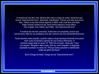 www.imensagens.ws A maioria de nós tem uma. Muitos são como a moça do avião. Achamos que somos "basicamente bons". Decentes, trabalhador. Temos uma lista que prova isso. Talvez a sua não inclua cigarros e AIDS, mas você tem uma lista. Pago minhas contas em dia. Amo minha esposa e meus filhos.  Vou à igreja. Sou melhor que Hitler.  Sou basicamente bom.   A maioria de nós tem uma lista. A lista tem um propósito: provar que somos bons. Mas há um problema com ela: nenhum de nós suficientemente bom.   Paulo abordou esta questão, quando colocou duas bananas dinamite com pavio bem curto no terceiro capítulo de sua Carta a Romanos. A primeira carga está no verso 10: "Não há um justo”, disse ele, "nem um sequer". Ninguém. Nem você, nem eu, nem ninguém. A segunda explosão acontece no verso 23: "Porque todos pecaram e destituídos estão da glória de Deus".   Bum! Chega de listas. Chega de ser "basicamente bom". 
