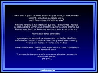 www.imensagens.ws Então, como é que se vai para o céu? Se ninguém é bom, se nenhuma lista é suficiente, se nenhum ato está de acordo,  como é que uma pessoa pode ser salva?   Nenhuma pergunta é mais importante que esta.  Para ouvirmos a resposta da boca do próprio Senhor Jesus, precisamos pensar no último encontro que Ele teve antes de morrer. Foi um encontro entre Jesus  e dois criminosos.  Os três estão sendo crucificados.  Algumas pessoas gostam de pensar que estes dois ladrões são vítimas. Não mereciam tamanha punição. Homens bons que receberam um castigo muito severo. Patriotas morrendo como mártires. Mas este não é o caso. Mateus elimina qualquer uma dessas possibilidades com apenas um verso:  "E o mesmo lhe lançaram também em rosto os salteadores que com ele estavam crucificados“  (Mt 27.44).   