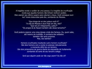 www.imensagens.ws A tragédia revela o caráter de uma pessoa. E a tragédia da crucificação revela que aqueles homens não tinham nenhum caráter. Eles usaram seu último suspiro para caluniar a Jesus. Você consegue ouvi-los? Vozes distorcidas pela dor, zombando do Messias.  "Que droga de rei dos judeus você é?"  "A vida de Messias é dura hoje em dia, não?"  "Que tal um milagrezinho, judeu?"  "Os pregos lá de Nazaré também são desse tamanho?"   Você poderia esperar uma coisa dessas vinda dos fariseus. Ou, quem sabe, até mesmo da multidão. A zombaria dos soldados  também não seria surpresa. Mas, dos ladrões?  Homens crucificados insultando outro homem crucificado?  São dois homens com a corda no pescoço ridicularizando  o momento difícil de um terceiro.  São dois prisioneiros de guerra diante do esquadrão de fuzilamento zombando da sorte de seu terceiro colega.  Será que alguém pode ser tão cego assim? Ou tão vil? 