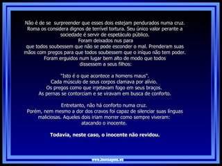 www.imensagens.ws Não é de se  surpreender que esses dois estejam pendurados numa cruz. Roma os considera dignos de terrível tortura. Seu único valor perante a sociedade é servir de espetáculo público. Foram deixados nus para que todos soubessem que não se pode esconder o mal. Prenderam suas mãos com pregos para que todos soubessem que o iníquo não tem poder. Foram erguidos num lugar bem alto de modo que todos dissessem a seus filhos: "Isto é o que acontece a homens maus".  Cada músculo de seus corpos clamava por alívio.  Os pregos como que injetavam fogo em seus braços.  As pernas se contorciam e se viravam em busca de conforto.   Entretanto, não há conforto numa cruz.  Porém, nem mesmo a dor dos cravos foi capaz de silenciar suas línguas maliciosas. Aqueles dois iriam morrer como sempre viveram:  atacando o inocente.  Todavia, neste caso, o inocente não revidou. 