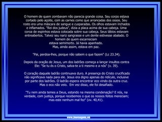www.imensagens.ws O homem de quem zombavam não parecia grande coisa. Seu corpo estava cortado pelo açoite, com as carnes como que arrancadas dos ossos. Seu rosto era uma máscara de sangue e cusparadas. Os olhos estavam inchados e inflamados. "Rei dos judeus", dizia a placa acima de sua cabeça. Uma coroa de espinhos estava colocada sobre sua cabeça. Seus lábios estavam entreabertos. Talvez seu nariz sangrasse e um dente estivesse abalado. O homem de quem escarneciam  estava semimorto. Já havia apanhado.  Mas, ainda assim, estava em paz.  "Pai, perdoa-lhes, porque não sabem o que fazem" (Lc 23.34).   Depois da oração de Jesus, um dos ladrões começa a lançar insultos contra Ele: "Se tu és o Cristo, salva-te a ti mesmo e a nós" (v. 39). O coração daquele ladrão continuava duro. A presença do Cristo crucificado não significava nada para ele. Jesus era digno apenas do ridículo, inclusive por parte dos ladrões. O ladrão espera encontrar eco vindo da outra cruz. Mas o eco não veio.  Em vez disso, ele foi desafiado. "Tu nem ainda temes a Deus, estando na mesma condenação? E nós, na verdade, com justiça, porque recebemos o que os nossos feitos mereciam; mas este nenhum mal fez" (vv. 40,41).   