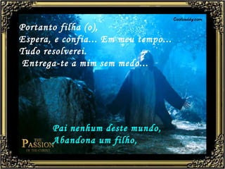Portanto filha (o), Espera, e confia... Em meu tempo... Tudo resolverei. Entrega-te a mim sem medo...   Pai nenhum deste mundo, Abandona um filho,   
