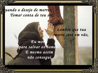 Quando o desejo de morrer,   Tomar conta de teu ser, Eu morri  para salvar os homens, E mesmo assim  não consegui. Lembra que tua morte será em vão, 