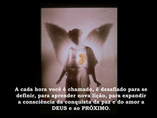 A cada hora você é chamado, é desafiado para se definir, para aprender nova lição, para expandir a consciência da conquista da paz e do amor a DEUS e ao PRÓXIMO. 