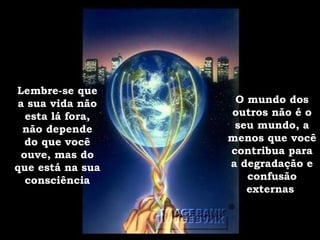 Lembre-se que a sua vida não esta lá fora, não depende do que você ouve, mas do que está na sua consciência O mundo dos outros não é o seu mundo, a menos que você contribua para a degradação e confusão externas . 