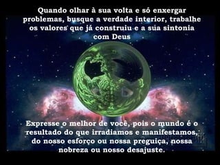 Quando olhar à sua volta e só enxergar problemas, busque a verdade interior, trabalhe os valores que já construiu e a sua sintonia com Deus Expresse o melhor de você, pois o mundo é o resultado do que irradiamos e manifestamos, do nosso esforço ou nossa preguiça, nossa nobreza ou nosso desajuste. 