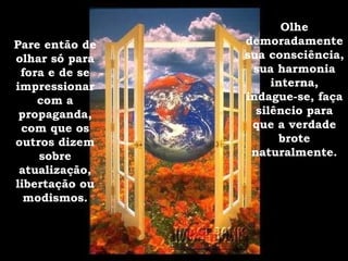 Pare então de olhar só para fora e de se impressionar com a propaganda, com que os outros dizem sobre atualização, libertação ou modismos. Olhe demoradamente sua consciência, sua harmonia interna, indague-se, faça silêncio para que a verdade brote naturalmente. 