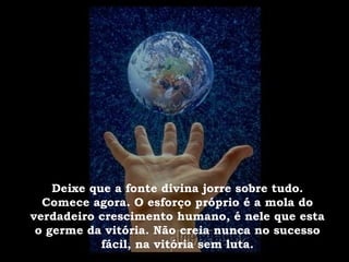 Deixe que a fonte divina jorre sobre tudo. Comece agora. O esforço próprio é a mola do verdadeiro crescimento humano, é nele que esta o germe da vitória. Não creia nunca no sucesso fácil, na vitória sem luta. 