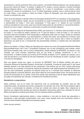 apresentavam a devida assinatura! Para nosso espanto, a Comissão Eleitoral Estadual, sem isenção alguma
(já que tem maioria da Chapa 1 e também, é ligada ao PT), acatou o recurso absurdo e mandou Comissão
Eleitoral Regional alterar o novo Conselho Regional, de 11 para 12 conselheiros, o que tornaria o pleito
empatado em número de conselheiros: 6 a 6. O critério desempate, portanto, seria o número total de votos
em cada Chapa, o que manteria a vitória da Chapa 2 (Bloco de Oposição), pois esta apresentou maior
número no computo dos votos.
Como se já não bastasse a decisão infame da Articulação Sindical/CUT/PT em considerar urnas impugnadas,
a Chapa 1, para fortalecer o golpe, deu por conveniência um cargo na Diretoria Executiva da APEOESP para
a representante da Chapa 1. Com essa manipulação “11 ficou igual a 13”. Apesar do novo Conselho
continuar empatado em seis a seis, essa nova manobra daria poder de voto também à “conveniente diretora”,
fazendo com que a chapa 1 obtivesse a maioria para a escolha do Conselho Regional.
Então, o Conselho Regional de Representantes (CRR), que deveria ter 11 membros (seis da Chapa 2 e cinco
da Chapa 1), num passe de mágica, passaria a ter 13 (seis da chapa 2 e sete da chapa 1), num misto de
manobras obscuras (considerar urnas impugnadas) e estatutárias (doar mais um cargo). Ambas as manobras
repugnantes e antidemocráticas, que desconsideram a opinião dos sócios, que escolheram a Chapa 2 para
conduzir a nossa subsede no período de 2014 a 2017. Nosso único recurso está à mercê do judiciário.
Esperamos, por parte do juiz, a compreensão das peculiaridades sindicais e o respeito pelo voto depositado
nas urnas.
Resumo da história: a Chapa 2 (Bloco de Oposição) teve maioria nas urnas (Conceição/André/Paulinho/Maria
Bojczuk/Hélder/Irineu), tem 5 dos 7 Conselheiros Estaduais, tem os dois conselheiros mais votados, porém
está sendo impedida, pela, nem um pouco independente, direção estadual da APEOESP, de assumir o novo
mandato, que numa manobra vergonhosa para ter que tomar a subsede, transformou 11 em 13.
Ironicamente, a metáfora remete aos números do PP (Partido do Maluf) e do PT (aliados de ocasião), que a
cada dia abandona a sua história de luta pelo trabalhador em prol da manutenção do poder a qualquer custo
e do discurso demagógico.
Será que alguém duvida que, agora, os recursos da APEOESP Vale do Ribeira também irão para a
Campanha Eleitoral de Deputada Estadual, Governador e Presidente, à revelia de nossa base? E que nossa
Subsede passará a ser base eleitoral de tais campanhas? Vale lembrar que em 2010, quando assumimos
pela primeira vez a subsede, encontramos material de campanha e até material pessoal de candidatos do PT,
que não eram professores, guardados há bastante tempo por lá. O sindicato deve respeitar as diferentes
posições políticas e escolhas eleitorais, deve apoiar ideias de uma transformação social, mas jamais pode ser
correia de transmissão de um partido, ainda mais quando este abandona a luta da classe trabalhadora para
dar golpe em trabalhador (por exemplo, na Reforma da Previdência de 2003).
Resistência e compromisso
Saiba, professor, que se ao acaso não estivermos mais na coordenação da subsede, será por este
vergonhoso golpe, de pessoas que jamais conseguiram nos derrotar nas urnas. Não temos problema algum
em deixar a coordenação da subsede, se fosse por vontade dos sócios da região. Mas, indigna-nos (e
sabemos que indigna todos aqueles que lutam por liberdade e democracia) saber que a Subsede do Vale do
Ribeira será gerida por práticas governistas a fim de interesses políticos partidários.
Somos Conselheiros legitimamente eleitos e nossa resistência e luta pelo do direito das educadoras e
educadores e pela educação transformadora, bem como nossa atuação junto aos movimentos sociais e
culturais serão mantidas independente de quaisquer golpes.
Conte conosco sempre!
APEOESP – Vale do Ribeira
Educadoras e Educadores – Quinze de Outubro / Vale do Ribeira
 