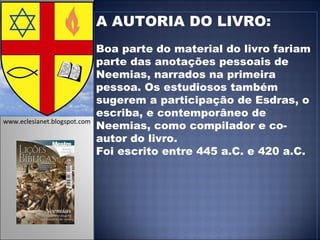 A AUTORIA DO LIVRO: Boa parte do material do livro fariam parte das anotações pessoais de Neemias, narrados na primeira pessoa. Os estudiosos também sugerem a participação de Esdras, o escriba, e contemporâneo de Neemias, como compilador e co-autor do livro.  Foi escrito entre 445 a.C. e 420 a.C. www.eclesianet.blogspot.com 