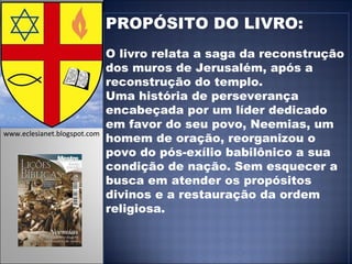 PROPÓSITO DO LIVRO: O livro relata a saga da reconstrução dos muros de Jerusalém, após a reconstrução do templo.  Uma história de perseverança encabeçada por um líder dedicado em favor do seu povo, Neemias, um homem de oração, reorganizou o povo do pós-exílio babilônico a sua condição de nação. Sem esquecer a busca em atender os propósitos divinos e a restauração da ordem religiosa. www.eclesianet.blogspot.com 