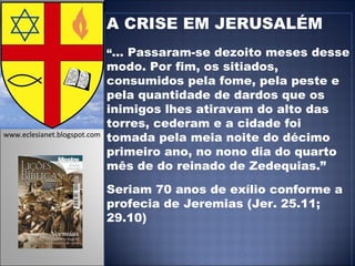 A CRISE EM JERUSALÉM “ ... Passaram-se dezoito meses desse modo. Por fim, os sitiados, consumidos pela fome, pela peste e pela quantidade de dardos que os inimigos lhes atiravam do alto das torres, cederam e a cidade foi tomada pela meia noite do décimo primeiro ano, no nono dia do quarto mês de do reinado de Zedequias.” Seriam 70 anos de exílio conforme a profecia de Jeremias (Jer. 25.11; 29.10) www.eclesianet.blogspot.com 