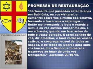 PROMESSA DE RESTAURAÇÃO “ Certamente que passados setenta anos em Babilônia, eu vos visitarei, e cumprirei sobre vós a minha boa palavra, tornando a trazer-vos a este lugar...  Então me invocareis, e ireis e orareis a mim, e eu vos ouvirei. Buscar-me-eis, e me achareis, quando me buscardes de todo o vosso coração. E serei achado de vós, diz o Senhor, e farei voltar os vossos cativos, e congregar-vos-ei de todas as nações, e de todos os lugares para onde vos lancei, diz o Senhor; e tornarei a trazer-vos ao lugar de onde vos transportei.”  Jeremias 29.10-14. www.eclesianet.blogspot.com 