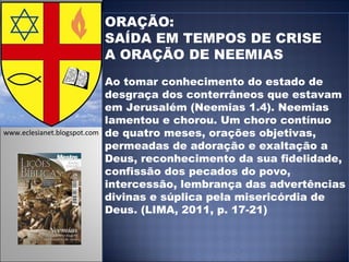 ORAÇÃO:  SAÍDA EM TEMPOS DE CRISE A ORAÇÃO DE NEEMIAS Ao tomar conhecimento do estado de desgraça dos conterrâneos que estavam em Jerusalém (Neemias 1.4). Neemias lamentou e chorou. Um choro contínuo de quatro meses, orações objetivas, permeadas de adoração e exaltação a Deus, reconhecimento da sua fidelidade, confissão dos pecados do povo, intercessão, lembrança das advertências divinas e súplica pela misericórdia de Deus. (LIMA, 2011, p. 17-21)  www.eclesianet.blogspot.com 