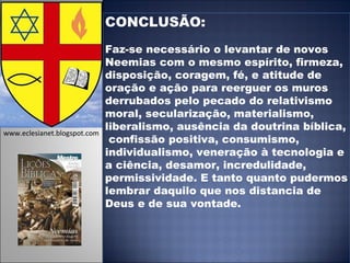 CONCLUSÃO:  Faz-se necessário o levantar de novos Neemias com o mesmo espírito, firmeza, disposição, coragem, fé, e atitude de oração e ação para reerguer os muros derrubados pelo pecado do relativismo moral, secularização, materialismo, liberalismo, ausência da doutrina bíblica,  confissão positiva, consumismo, individualismo, veneração à tecnologia e a ciência, desamor, incredulidade, permissividade. E tanto quanto pudermos lembrar daquilo que nos distancia de Deus e de sua vontade. www.eclesianet.blogspot.com 