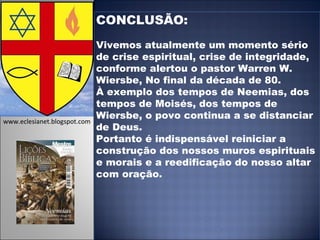 CONCLUSÃO:  Vivemos atualmente um momento sério de crise espiritual, crise de integridade, conforme alertou o pastor Warren W. Wiersbe, No final da década de 80.  À exemplo dos tempos de Neemias, dos tempos de Moisés, dos tempos de Wiersbe, o povo continua a se distanciar de Deus.  Portanto é indispensável reiniciar a construção dos nossos muros espirituais e morais e a reedificação do nosso altar com oração.  www.eclesianet.blogspot.com 