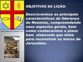 OBJETIVOS DA LIÇÃO: Descrevermos as principais características da liderança de Neemias, compreendendo seus aspectos gerais, bem como conhecermos o plano bem  elaborado que tinha  para reconstruir os muros de Jerusalém.   www.eclesianet.blogspot.com 