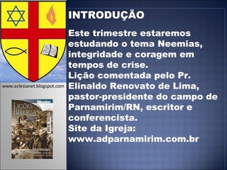 INTRODUÇÃO Este trimestre estaremos estudando o tema Neemias, integridade e coragem em tempos de crise.  Lição comentada pelo Pr. Elinaldo Renovato de Lima, pastor-presidente do campo de Parnamirim/RN, escritor e conferencista. Site da Igreja: www.adparnamirim.com.br www.eclesianet.blogspot.com 