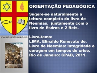 ORIENTAÇÃO PEDAGÓGICA Sugere-se naturalmente a leitura completa do livro de Neemias,  juntamente com o livro de Esdras e 2 Reis. Livro-tema: LIMA, Elinaldo Renovato de. Livro de Neemias: integridade e coragem em tempos de crise. Rio de Janeiro: CPAD, 2011.  www.eclesianet.blogspot.com 