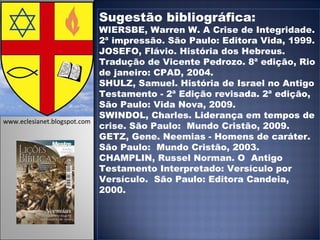 Sugestão bibliográfica: WIERSBE, Warren W. A Crise de Integridade. 2ª impressão. São Paulo: Editora Vida, 1999. JOSEFO, Flávio. História dos Hebreus. Tradução de Vicente Pedrozo. 8ª edição, Rio de janeiro: CPAD, 2004. SHULZ, Samuel. História de Israel no Antigo Testamento - 2ª Edição revisada. 2ª edição, São Paulo: Vida Nova, 2009. SWINDOL, Charles. Liderança em tempos de crise. São Paulo:  Mundo Cristão, 2009. GETZ, Gene. Neemias - Homens de caráter. São Paulo:  Mundo Cristão, 2003. CHAMPLIN, Russel Norman. O  Antigo Testamento Interpretado: Versículo por Versículo.  São Paulo: Editora Candeia, 2000. www.eclesianet.blogspot.com 