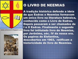 O LIVRO DE NEEMIAS A tradição histórica defende a ideia de que Esdras e Neemias formavam um único livro na literatura hebraica, conhecido como o Livro de Esdras. Depois passaram a ser chamados de I e II Esdras. Finalmente o segundo livro foi intitulado livro de Neemias, por Jerônimo, séc. IV da nossa era.  Os papiros de Elefantina, descobertos em 1903,  ratificam a historicidade do livro de Neemias.  www.eclesianet.blogspot.com 