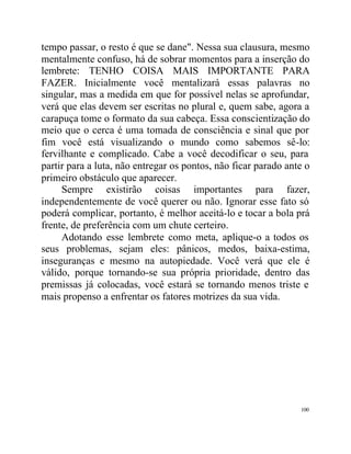 tempo passar, o resto é que se dane". Nessa sua clausura, mesmo
mentalmente confuso, há de sobrar momentos para a inserção do
lembrete: TENHO COISA MAIS IMPORTANTE PARA
FAZER. Inicialmente você mentalizará essas palavras no
singular, mas a medida em que for possível nelas se aprofundar,
verá que elas devem ser escritas no plural e, quem sabe, agora a
carapuça tome o formato da sua cabeça. Essa conscientização do
meio que o cerca é uma tomada de consciência e sinal que por
fim você está visualizando o mundo como sabemos sê-lo:
fervilhante e complicado. Cabe a você decodificar o seu, para
partir para a luta, não entregar os pontos, não ficar parado ante o
primeiro obstáculo que aparecer.
     Sempre existirão coisas importantes para fazer,
independentemente de você querer ou não. Ignorar esse fato só
poderá complicar, portanto, é melhor aceitá-lo e tocar a bola prá
frente, de preferência com um chute certeiro.
     Adotando esse lembrete como meta, aplique-o a todos os
seus problemas, sejam eles: pânicos, medos, baixa-estima,
inseguranças e mesmo na autopiedade. Você verá que ele é
válido, porque tornando-se sua própria prioridade, dentro das
premissas já colocadas, você estará se tornando menos triste e
mais propenso a enfrentar os fatores motrizes da sua vida.




                                                                100
 