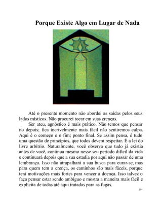 Porque Existe Algo em Lugar de Nada




     Até o presente momento não abordei as saídas pelos seus
lados místicos. Não procurei tocar em suas crenças.
     Ser ateu, agnóstico é mais prático. Não temos que pensar
no depois; fica incrivelmente mais fácil não sentiremos culpa.
Aqui é o começo e o fim; ponto final. Se assim pensa, é tudo
uma questão de princípios, que todos devem respeitar. É a lei do
livre arbítrio. Naturalmente, você observa que tudo já existia
antes de você, continua mesmo nesse seu período difícil da vida
e continuará depois que a sua estadia por aqui não passar de uma
lembrança. Isso não atrapalhará a sua busca para curar-se, mas
para quem tem a crença, os caminhos são mais fáceis, porque
terá motivações mais fortes para vencer a doença. Isso talvez o
faça pensar estar sendo ambíguo e mostra a maneira mais fácil e
explícita de todas até aqui tratadas para as fugas.
                                                             101
 