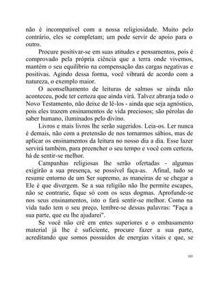 não é incompatível com a nossa religiosidade. Muito pelo
contrário, eles se completam; um pode servir de apoio para o
outro.
     Procure positivar-se em suas atitudes e pensamentos, pois é
comprovado pela própria ciência que a terra onde vivemos,
mantém o seu equilíbrio na compensação das cargas negativas e
positivas. Agindo dessa forma, você vibrará de acordo com a
natureza, o exemplo maior.
     O aconselhamento de leituras de salmos se ainda não
aconteceu, pode ter certeza que ainda virá. Talvez abranja todo o
Novo Testamento, não deixe de lê-los - ainda que seja agnóstico,
pois eles trazem ensinamentos de vida preciosos; são pérolas do
saber humano, iluminados pelo divino.
     Livros e mais livros lhe serão sugeridos. Leia-os. Ler nunca
é demais, não com a pretensão de nos tornarmos sábios, mas de
aplicar os ensinamentos da leitura no nosso dia a dia. Esse lazer
servirá também, para preencher o seu tempo e você com certeza,
há de sentir-se melhor.
     Campanhas religiosas lhe serão ofertadas - algumas
exigirão a sua presença, se possível faça-as. Afinal, tudo se
resume entorno de um Ser supremo, as maneiras de se chegar a
Ele é que divergem. Se a sua religião não lhe permite escapes,
não se contrarie, fique só com os seus dogmas. Aprofunde-se
nos seus ensinamentos, isto o fará sentir-se melhor. Como na
vida tudo tem o seu preço, lembre-se dessas palavras: "Faça a
sua parte, que eu lhe ajudarei".
     Se você não crê em entes superiores e o embasamento
material já lhe é suficiente, procure fazer a sua parte,
acreditando que somos possuídos de energias vitais e que, se

                                                              103
 