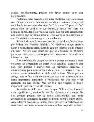 usadas positivamente, podem nos levar aonde quer que
pretendamos.
     Podemos estar cercados por uma multidão e nos sentirmos
sós. Já que estamos falando de entidades maiores, porque só
você há de ser o centro das atenções? Existem "n" pessoas, "n"
coisas além de você e no seu íntimo, o nosso "eu" vem em
primeiro lugar, depois o resto. Se assim não for está errado, pois
está escrito que devemos amar a Deus como a nós mesmos, e
que fomos feitos a sua imagem e semelhança.
     Se você deixou de se amar, medite nas colocações escritas
por Milton em "Paraíso Perdido": "O cérebro é o seu próprio
lugar e pode, dentro dele, fazer do céu um inferno, ou do inferno
um céu". No seu caso pode ser que se enquadre na primeira
premissa, mas suas crenças poderão ajudá-lo a fazer do seu
inferno um céu.
     A relatividade do tempo nos leva a pensar na morte e aqui
voltamos ao separador: de quem Nele acredita daqueles que
não. Isso porque a morte para os primeiros, significa o
renascimento para uma nova vida e para os outros o fim: a
matéria dará continuidade ao ciclo vital da terra. Não importa a
crença, mas o fato mais concreto continua a ser a morte, o que
torna importante tomarmos a resolução: por que não viver
enquanto ela não chega? Mas viver é não vegetar. É muito
importante que você viva até morrer.
     Respeitar o ciclo vital para os que Nele crêem, torna-se
mais significativo, devido às leis do pós-morte existentes. Os
não crentes podem não se sentir aprisionados, daí onde
colocamos as vantagens de quem as possui sobre o outro grupo.
Antes devem procurar se amar, tornar possível a realização de
suas curas, encontrar novamente os caminhos do poder sonhar e
                                                               104
 
