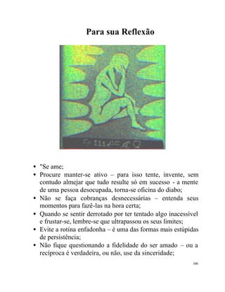Para sua Reflexão




• "Se ame;
• Procure manter-se ativo – para isso tente, invente, sem
  contudo almejar que tudo resulte só em sucesso - a mente
  de uma pessoa desocupada, torna-se oficina do diabo;
• Não se faça cobranças desnecessárias – entenda seus
  momentos para fazê-las na hora certa;
• Quando se sentir derrotado por ter tentado algo inacessível
  e frustar-se, lembre-se que ultrapassou os seus limites;
• Evite a rotina enfadonha – é uma das formas mais estúpidas
  de persistência;
• Não fique questionando a fidelidade do ser amado – ou a
  recíproca é verdadeira, ou não, use da sinceridade;
                                                          106
 