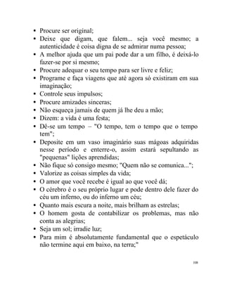 • Procure ser original;
• Deixe que digam, que falem... seja você mesmo; a
  autenticidade é coisa digna de se admirar numa pessoa;
• A melhor ajuda que um pai pode dar a um filho, é deixá-lo
  fazer-se por si mesmo;
• Procure adequar o seu tempo para ser livre e feliz;
• Programe e faça viagens que até agora só existiram em sua
  imaginação;
• Controle seus impulsos;
• Procure amizades sinceras;
• Não esqueça jamais de quem já lhe deu a mão;
• Dizem: a vida é uma festa;
• Dê-se um tempo – "O tempo, tem o tempo que o tempo
  tem";
• Deposite em um vaso imaginário suas mágoas adquiridas
  nesse período e enterre-o, assim estará sepultando as
  "pequenas" lições aprendidas;
• Não fique só consigo mesmo; "Quem não se comunica...";
• Valorize as coisas simples da vida;
• O amor que você recebe é igual ao que você dá;
• O cérebro é o seu próprio lugar e pode dentro dele fazer do
  céu um inferno, ou do inferno um céu;
• Quanto mais escura a noite, mais brilham as estrelas;
• O homem gosta de contabilizar os problemas, mas não
  conta as alegrias;
• Seja um sol; irradie luz;
• Para mim é absolutamente fundamental que o espetáculo
  não termine aqui em baixo, na terra;"

                                                          108
 
