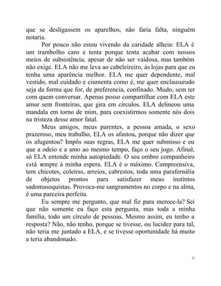 que se desligassem os aparelhos, não faria falta, ninguém
notaria.
       Por pouco não estou vivendo da caridade alheia: ELA é
um trambolho caro e tenta porque tenta acabar com nossos
meios de subsistência, apesar de não ser vaidosa, mas também
não exige. ELA não me leva ao cabeleireiro, às lojas para que eu
tenha uma aparência melhor. ELA me quer dependente, mal
vestido, mal cuidado e ciumenta como é, me quer enclausurado
seja da forma que for, de preferencia, confinado. Mudo, sem ter
com quem conversar. Apenas posso compartilhar com ELA este
amor sem fronteiras, que gira em círculos. ELA delineou uma
mandala em torno de mim, para coexistirmos somente nós dois
na tristeza desse amor fatal.
       Meus amigos, meus parentes, a pessoa amada, o sexo
prazeroso, meu trabalho, ELA os afastou, porque não dizer que
os afugentou? Impôs suas regras, ELA me quer submisso e eu
que a odeio e a amo ao mesmo tempo, faço o seu jogo. Afinal,
só ELA entende minha autopiedade. O seu ombro companheiro
está sempre à minha espera. ELA é o máximo. Compreensiva,
tem chicotes, coleiras, arreios, cabrestos, toda uma parafernália
de objetos prontos para satisfazer meus instintos
sadomasoquistas. Provoca-me sangramentos no corpo e na alma,
é uma parceira perfeita.
       Eu sempre me pergunto, que mal fiz para merece-la? Sei
que não somente eu faço esta pergunta, mas toda a minha
família, todo um círculo de pessoas. Mesmo assim, eu tenho a
resposta? Não, não tenho, porque se tivesse, ou lucidez para tal,
não teria me juntado a ELA, e se tivesse oportunidade há muito
a teria abandonado.

                                                               11
 