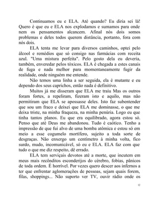 Continuamos eu e ELA. Até quando? Eu diria sei lá!
Quero é que eu e ELA nos explodamos e sumamos para onde
nem os pensamentos alcancem. Afinal nós dois somos
problemas e deles todos querem distância, portanto, fora com
nós dois.
       ELA tenta me levar para diversos caminhos, optei pelo
álcool e remédios que só consigo nas farmácias com receita
azul. "Uma mistura perfeita". Pelo gosto dela eu deveria,
também, enveredar pelos tóxicos. ELA é chegada a estes canais
de fuga e nada melhor para momentaneamente fugir da
realidade, onde ninguém me entende.
       Não temos uma linha a ser seguida, ela é mutante e eu
dependo dos seus caprichos, então nada é definitivo.
       Muitos já me disseram que ELA me traiu Mas os outros
foram fortes, a repeliram, fizeram isto e aquilo, mas não
permitiram que ELA se apossasse deles. Isto faz subentender
que sou um fraco e deixei que ELA me dominasse, o que me
deixa triste, na minha fraqueza, na minha penúria. Logo eu que
tinha tantos planos. Eu que era equilibrado, agora estou só.
Penso que até Deus me abandonou. Tudo é caótico. Tenho a
impressão de que fui alvo de uma bomba atômica e estou só em
meio a esse cogumelo mortífero, sujeito a toda sorte de
desgraças. Não enxergo um centímetro à minha volta, fico
surdo, mudo, incomunicável, só eu e ELA. ELA faz com que
tudo o que me diz respeito, dê errado.
       ELA tem serviçais devotos até a morte, que incutem em
meus mais recônditos esconderijos do cérebro, fobias, pânicos
de toda ordem. É horrível. Por vezes quero descer aos infernos a
ter que enfrentar aglomerações de pessoas, sejam quais forem,
filas, shoppings... Não suporto ver TV, ouvir rádio onde os
                                                              12
 