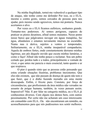 Na minha fragilidade, tornei-me vulnerável a qualquer tipo
de ataque, não tenho como me defender Por isso, eu e ELA,
mesmo a contra gosto, somos cercados de pessoas para nos
ajudar, pois mesmo sendo agressivos, temos má pontaria. Nunca
acertamos o alvo.
      Por vezes eu e ELA ficamos eufóricos, sonhamos grande.
Tornamo-nos poderosos. Aí somos perigosos, capazes de
praticar os piores desatinos, afinal somos mutantes. Nesse ponto
nosso barco que julgávamos navegar em águas tranqüilas, faz
água, afundamos e estamos novamente imersos na escuridão.
Numa nau à deriva, sujeitos a ventos e tempestades.
Solitariamente, eu e ELA, minha inseparável companheira.
Aquela de ombros fortes, onde constantemente derramo minhas
lágrimas, aos pés daquele ouvido que escuta minhas lamúrias, e
como o faço! Afinal não tenho pouco a reclamar. Sou um pobre
coitado que perdeu tudo e a todos, principalmente a vontade de
viver, o que antes me parecia o mais essencial, tanto quanto o ar
que respirava.
      O pior é quando sinto que as pessoas estão pensando que
estou criando situações ilusórias, problemas inexistentes. Que
eles não existem, que não passam de doença de quem não tem o
que fazer, que é o diabo fazendo moradia em uma mente
desocupada. Enfim, é fricote puro. Constato, por força de
circunstâncias, que profissionais da área médica não versados no
assunto da psique humana, também, às vezes pensam assim.
Impossível? Não. E por falar na categoria médica, eu e ELA já
conhecemos diversos. Com alguns nos demos bem, com outros
pessimamente. Por certo não me acharam um caso interessante
em comunhão com ELA.. Ou não encontraram um remédio, ou
aconselhamentos para que nós pudéssemos nos sentir melhores.
                                                               14
 