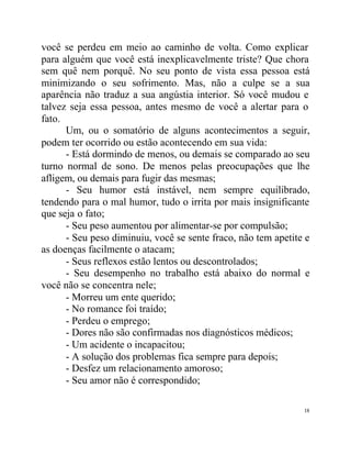 você se perdeu em meio ao caminho de volta. Como explicar
para alguém que você está inexplicavelmente triste? Que chora
sem quê nem porquê. No seu ponto de vista essa pessoa está
minimizando o seu sofrimento. Mas, não a culpe se a sua
aparência não traduz a sua angústia interior. Só você mudou e
talvez seja essa pessoa, antes mesmo de você a alertar para o
fato.
      Um, ou o somatório de alguns acontecimentos a seguir,
podem ter ocorrido ou estão acontecendo em sua vida:
      - Está dormindo de menos, ou demais se comparado ao seu
turno normal de sono. De menos pelas preocupações que lhe
afligem, ou demais para fugir das mesmas;
      - Seu humor está instável, nem sempre equilibrado,
tendendo para o mal humor, tudo o irrita por mais insignificante
que seja o fato;
      - Seu peso aumentou por alimentar-se por compulsão;
      - Seu peso diminuiu, você se sente fraco, não tem apetite e
as doenças facilmente o atacam;
      - Seus reflexos estão lentos ou descontrolados;
      - Seu desempenho no trabalho está abaixo do normal e
você não se concentra nele;
      - Morreu um ente querido;
      - No romance foi traído;
      - Perdeu o emprego;
      - Dores não são confirmadas nos diagnósticos médicos;
      - Um acidente o incapacitou;
      - A solução dos problemas fica sempre para depois;
      - Desfez um relacionamento amoroso;
      - Seu amor não é correspondido;

                                                               18
 