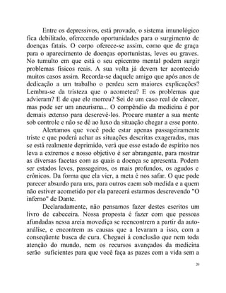 Entre os depressivos, está provado, o sistema imunológico
fica debilitado, oferecendo oportunidades para o surgimento de
doenças fatais. O corpo oferece-se assim, como que de graça
para o aparecimento de doenças oportunistas, leves ou graves.
No tumulto em que está o seu epicentro mental podem surgir
problemas físicos reais. A sua volta já devem ter acontecido
muitos casos assim. Recorda-se daquele amigo que após anos de
dedicação a um trabalho o perdeu sem maiores explicações?
Lembra-se da tristeza que o acometeu? E os problemas que
advieram? E de que ele morreu? Sei de um caso real de câncer,
mas pode ser um aneurisma... O compêndio da medicina é por
demais extenso para descrevê-los. Procure manter a sua mente
sob controle e não se dê ao luxo da situação chegar a esse ponto.
       Alertamos que você pode estar apenas passageiramente
triste e que poderá achar as situações descritas exageradas, mas
se está realmente deprimido, verá que esse estado de espírito nos
leva a extremos e nosso objetivo é ser abrangente, para mostrar
as diversas facetas com as quais a doença se apresenta. Podem
ser estados leves, passageiros, os mais profundos, os agudos e
crônicos. Da forma que ela vier, a meta é nos safar. O que pode
parecer absurdo para uns, para outros caem sob medida e a quem
não estiver acometido por ela parecerá estarmos descrevendo "O
inferno" de Dante.
       Declaradamente, não pensamos fazer destes escritos um
livro de cabeceira. Nossa proposta é fazer com que pessoas
afundadas nessa areia movediça se reencontrem a partir da auto-
análise, e encontrem as causas que a levaram a isso, com a
conseqüente busca de cura. Cheguei á conclusão que nem toda
atenção do mundo, nem os recursos avançados da medicina
serão suficientes para que você faça as pazes com a vida sem a
                                                               20
 