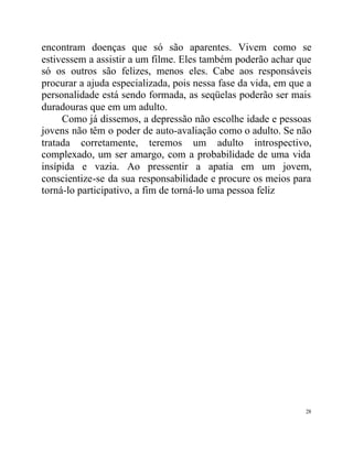 encontram doenças que só são aparentes. Vivem como se
estivessem a assistir a um filme. Eles também poderão achar que
só os outros são felizes, menos eles. Cabe aos responsáveis
procurar a ajuda especializada, pois nessa fase da vida, em que a
personalidade está sendo formada, as seqüelas poderão ser mais
duradouras que em um adulto.
     Como já dissemos, a depressão não escolhe idade e pessoas
jovens não têm o poder de auto-avaliação como o adulto. Se não
tratada corretamente, teremos um adulto introspectivo,
complexado, um ser amargo, com a probabilidade de uma vida
insípida e vazia. Ao pressentir a apatia em um jovem,
conscientize-se da sua responsabilidade e procure os meios para
torná-lo participativo, a fim de torná-lo uma pessoa feliz




                                                               28
 