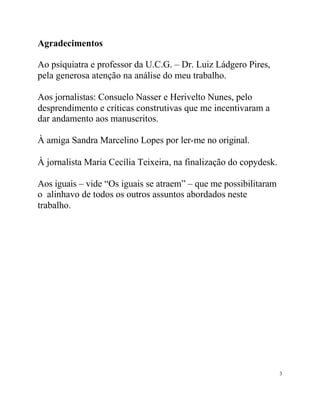 Agradecimentos

Ao psiquiatra e professor da U.C.G. – Dr. Luiz Ládgero Pires,
pela generosa atenção na análise do meu trabalho.

Aos jornalistas: Consuelo Nasser e Herivelto Nunes, pelo
desprendimento e críticas construtivas que me incentivaram a
dar andamento aos manuscritos.

À amiga Sandra Marcelino Lopes por ler-me no original.

À jornalista Maria Cecília Teixeira, na finalização do copydesk.

Aos iguais – vide “Os iguais se atraem” – que me possibilitaram
o alinhavo de todos os outros assuntos abordados neste
trabalho.




                                                                   3
 