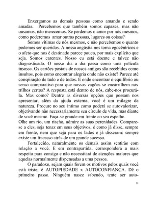 Enxergamos as demais pessoas como amando e sendo
amadas. Percebemos que também somos capazes, mas não
ousamos, não merecemos. Se perdemos o amor por nós mesmos,
como poderemos amar outras pessoas, lugares ou coisas?
      Somos vítimas de nós mesmos, e não percebemos o quanto
podemos ser queridos. A nossa angústia nos torna egocêntricos e
o afeto que nos é destinado parece pouco, por mais explícito que
seja. Somos carentes. Nosso eu está doente e talvez não
diagnosticado. O nosso dia a dia passa como uma película
insossa. Os cartões postais de nossos amigos são recebidos como
insultos, pois como encontrar alegria onde não existe? Parece até
conspiração de tudo e de todos. E onde encontrar o equilíbrio ou
senso comparativo para que nossos vagões se encarrilhem nos
trilhos certos? A resposta está dentro de nós, cabe-nos procurá-
la. Mas como? Dentre as diversas opções que possam nos
apresentar, além da ajuda externa, você é um milagre da
natureza. Procure no seu íntimo como poderá se autovalorizar,
objetivando não necessariamente seu círculo de vida, mas diante
de você mesmo. Faça-se grande em frente ao seu espelho.
Olhe um rio, um riacho, admire as suas perenidades. Compare-
se a eles, seja tenaz em seus objetivos, é como já disse, sempre
em frente, nem que seja para os lados e já disseram: sempre
existe um fracasso atrás de um grande sucesso.
      Fortalecido, naturalmente os demais assim sentirão com
relação a você. E em contrapartida, corresponderá a mais
respeito para consigo e não necessitará de atenções maiores que
aquelas normalmente dispensadas a uma pessoa.
      O paradoxo, sejam quais forem os motivos pelos quais você
está triste, é AUTOPIEDADE x AUTOCONFIANÇA. Dê o
primeiro passo. Ninguém nasce sabendo, tente ser auto-
                                                               31
 