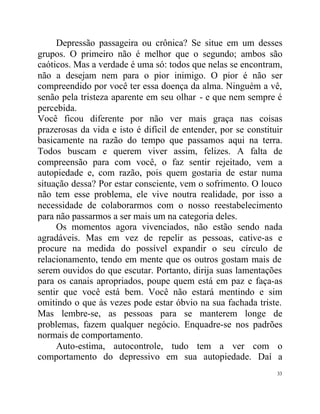 Depressão passageira ou crônica? Se situe em um desses
grupos. O primeiro não é melhor que o segundo; ambos são
caóticos. Mas a verdade é uma só: todos que nelas se encontram,
não a desejam nem para o pior inimigo. O pior é não ser
compreendido por você ter essa doença da alma. Ninguém a vê,
senão pela tristeza aparente em seu olhar - e que nem sempre é
percebida.
Você ficou diferente por não ver mais graça nas coisas
prazerosas da vida e isto é difícil de entender, por se constituir
basicamente na razão do tempo que passamos aqui na terra.
Todos buscam e querem viver assim, felizes. A falta de
compreensão para com você, o faz sentir rejeitado, vem a
autopiedade e, com razão, pois quem gostaria de estar numa
situação dessa? Por estar consciente, vem o sofrimento. O louco
não tem esse problema, ele vive noutra realidade, por isso a
necessidade de colaborarmos com o nosso reestabelecimento
para não passarmos a ser mais um na categoria deles.
     Os momentos agora vivenciados, não estão sendo nada
agradáveis. Mas em vez de repelir as pessoas, cative-as e
procure na medida do possível expandir o seu círculo de
relacionamento, tendo em mente que os outros gostam mais de
serem ouvidos do que escutar. Portanto, dirija suas lamentações
para os canais apropriados, poupe quem está em paz e faça-as
sentir que você está bem. Você não estará mentindo e sim
omitindo o que às vezes pode estar óbvio na sua fachada triste.
Mas lembre-se, as pessoas para se manterem longe de
problemas, fazem qualquer negócio. Enquadre-se nos padrões
normais de comportamento.
     Auto-estima, autocontrole, tudo tem a ver com o
comportamento do depressivo em sua autopiedade. Daí a
                                                                33
 